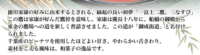 徳川家康の好みに由来するとされる、縁起の良い初夢「一富士二鷹、三なすび」 この鷹は家康が好んだ鷹狩を意味し、家康は慶長十八年に、船橋の御殿から東金の鷹場への道を新しく普請させました。この道が「御成街道」と名付けられました。千葉産のピーナツを使用したほどよい甘さ、やわらかい舌さわり。素材をこえる風味は、和菓子の逸品です。
