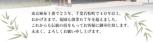 東京麻布十番で25年、千葉若松町で40年以上。おかげさまで、菊園も創業67年を超えました。これからも伝統の技をもって、お客様に御奉仕致します。末永くよろしくお願い申し上げます。