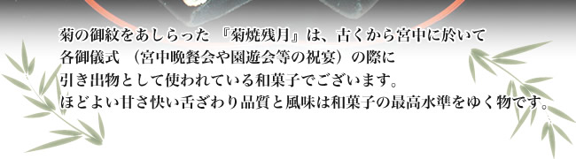 菊の御紋をあしらった 『菊焼残月』は、古くから宮中に於いて各御儀式 (宮中晩餐会や園遊会等の祝宴)の際に引き出物として使われている和菓子でございます。ほどよい甘さ快い舌ざわり品質と風味は和菓子の最高水準をゆく物です。