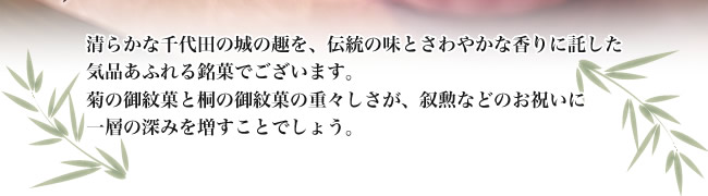 清らかな千代田の城の趣を伝統の味とさわやかな香りに託した気品あふれる銘菓でございます。菊の御紋菓と桐の御紋菓の重々しさが叙勲などのお祝いに一層の深みを増すことでしょう。
