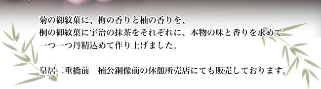 菊の御紋菓に、梅の香りと柚の香りを、桐の御紋菓に宇治の抹茶をそれぞれに、本物の味と香りを求めて一つ一つ丹精込めて作り上げました。皇居二重橋前 楠公銅像前の休憩所売店にても販売しております。