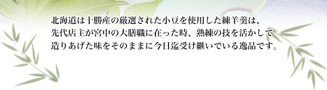 北海道は十勝産の厳選された小豆を使用した練羊羹は、先代
店主が宮中の大膳職に在った時熟練の技を活かして造りあげた味をそのままに今日迄受け継いでいる逸品です。